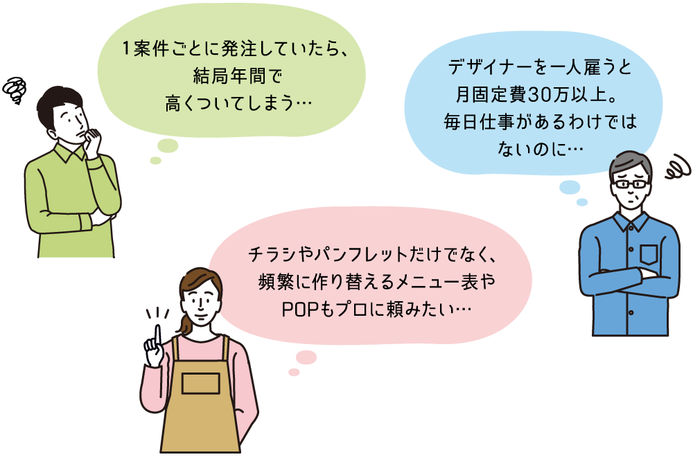 1案件ごとに発注していたら、結局年間で高くついてしまう… デザイナーを一人雇うと月固定費30万以上。毎日仕事があるわけではないのに… チラシやパンフレットだけでなく、頻繁に作り替えるメニュー表やPOPもプロに頼みたい…